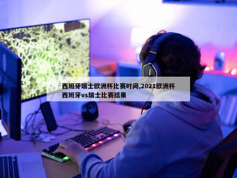 西班牙瑞士欧洲杯比赛时间,2021欧洲杯西班牙vs瑞士比赛结果