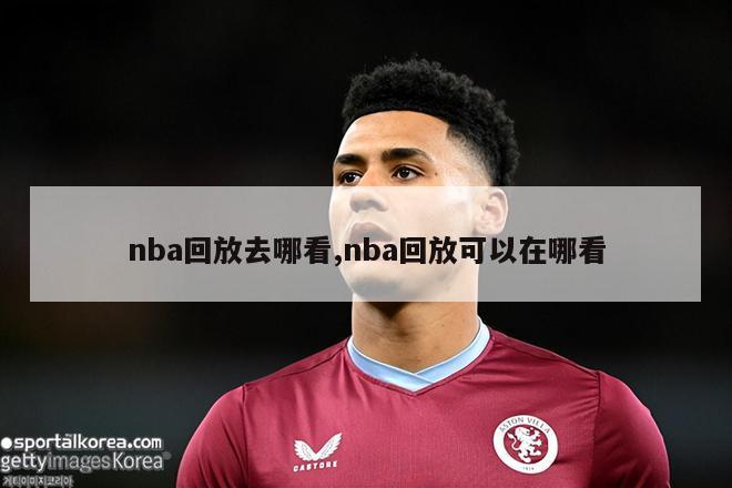 nba回放去哪看,nba回放可以在哪看