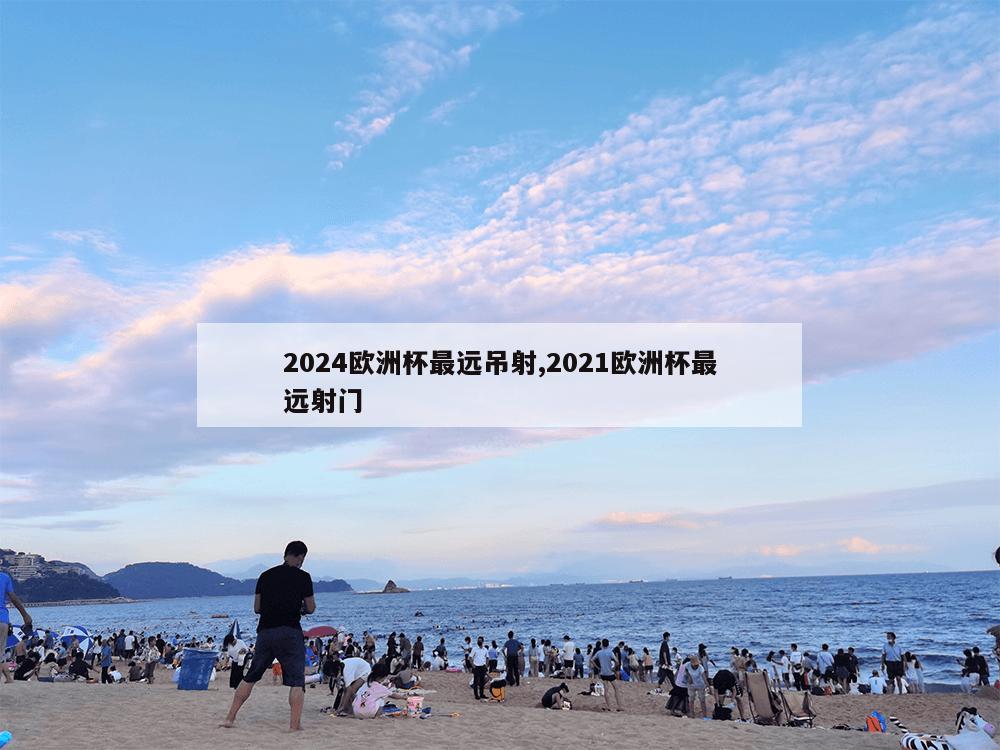 2024欧洲杯最远吊射,2021欧洲杯最远射门