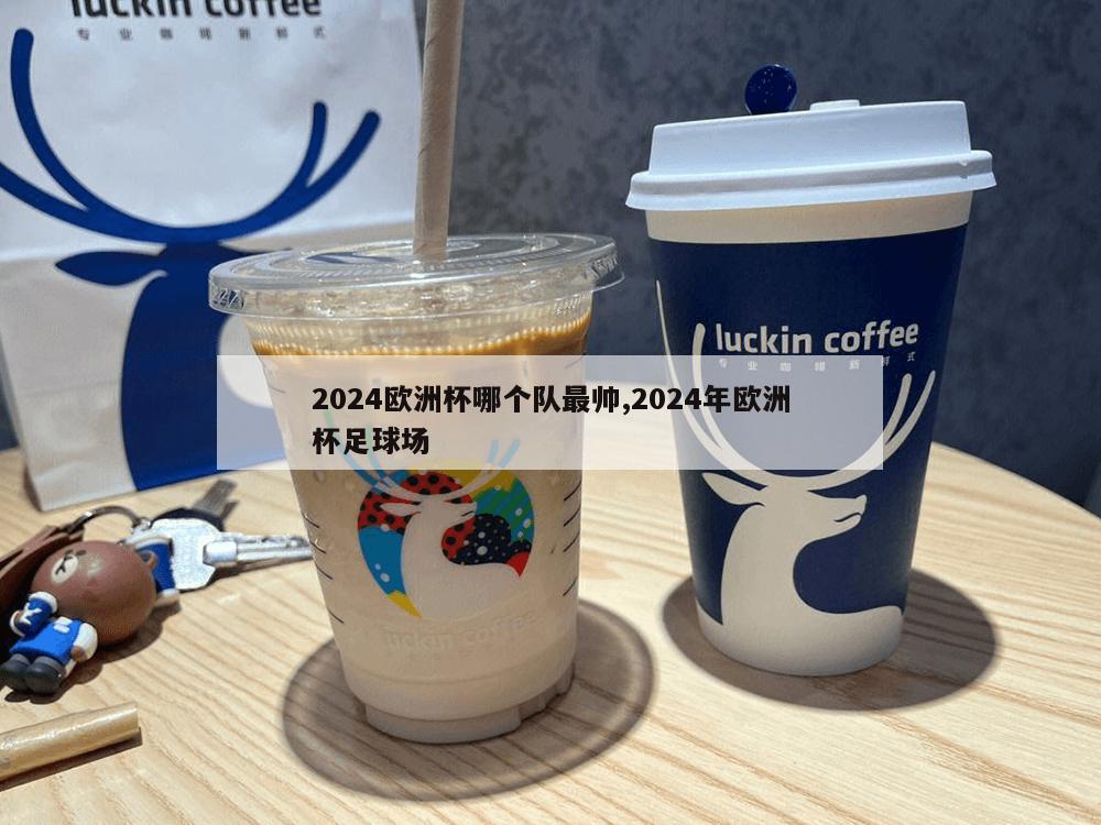 2024欧洲杯哪个队最帅,2024年欧洲杯足球场